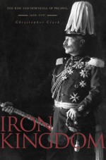 Iron Kingdom: The Rise and Downfall of Prussia, 1600–1947 - Christopher Munro Clark