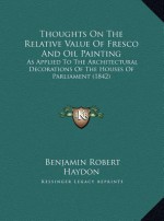 Thoughts On The Relative Value Of Fresco And Oil Painting: As Applied To The Architectural Decorations Of The Houses Of Parliament (1842) - Benjamin Robert Haydon