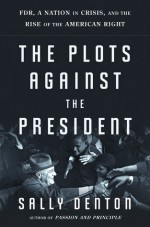 The Plots Against the President: FDR, A Nation in Crisis, and the Rise of the American Right - Sally Denton