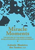 Miracle Moments: THE NATURE OF THE MIND'S POWER IN RELATIONSHIPS AND PSYCHOTHERAPY - Antonio Santos