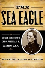 The Sea Eagle: The Civil War Memoir of Lcdr. William B. Cushing, U.S.N. - Alden R. Carter, William Barker Cushing