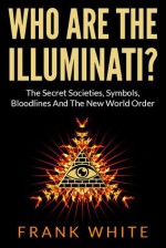 Who Are The Illuminati: The Secret Societies, Symbols, Bloodlines and The New World Order - Frank White