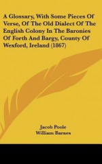 A Glossary, with Some Pieces of Verse, of the Old Dialect of the English Colony in the Baronies of Forth and Bargy, County of Wexford, Ireland (1867 - Jacob Poole, William Barnes