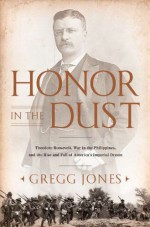 Honor in the Dust: Theodore Roosevelt, War in the Philippines, and the Rise and Fall of America's Imperial Dream - Gregg Jones