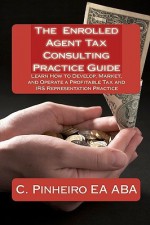 The Enrolled Agent Tax Consulting Practice Guide: Learn How to Develop, Market, and Operate a Profitable Tax and IRS Representation Practice - C. Pinheiro EA ABA, Cynthia Sherwood