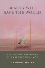 Beauty Will Save the World: Recovering the Human in an Ideological Age - Gregory Wolfe