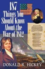 187 Things You Should Know about the War of 1812: An Easy Question-And-Answer Guide - Donald R. Hickey