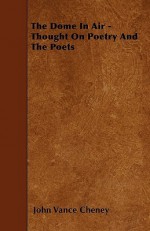 The Dome in Air - Thought on Poetry and the Poets - John Vance Cheney