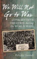 We Will Not Go to War: Conscientious Objection during the World Wars - Felicity Goodall