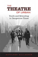 The Theatre of Urban: Youth and Schooling in Dangerous Times - Kathleen Gallagher