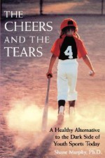 The Cheers and the Tears: A Healthy Alternative to the Dark Side of Youth Sports Today - Shane Murphy