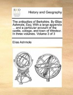 The Antiquities of Berkshire. by Elias Ashmole, Esq; With a Large Appendix ... and a Particular Account of the Castle, College, and Town of Windsor. i - Elias Ashmole