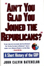 Ain't You Glad You Joined the Republicans? A Short History of the GOP - John Calvin Batchelor