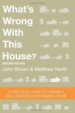 What's Wrong With This House? A Practical Guide To Finding A Well Designed Sustainable Home - John Brown, Matthew North