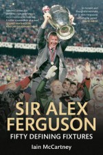 Sir Alex Ferguson: Fifty Defining Fixtures - Iain McCartney