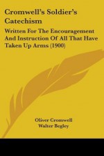 Cromwell's Soldier's Catechism: Written for the Encouragement and Instruction of All That Have Taken Up Arms (1900) - Oliver Cromwell, Walter Begley