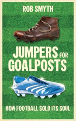 Jumpers for Goalposts: How Football Sold its Soul - Rob Smyth