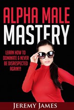 Alpha Male: Alpha Male Mastery Learn How To Dominate & Never Be Disrespected Again!!! (Attract Women, Win in Life, & Boost Your Self Confidence) - Jeremy James