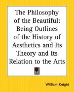 The Philosophy of the Beautiful: Being Outlines of the History of Aesthetics and Its Theory and Its Relation to the Arts - William Angus Knight