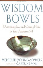 Wisdom Bowls: Overcoming Fear and Coming Home to Your Authentic Self - Meredith L. Young-Sowers, Caroline Myss