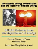 The Atomic Energy Commission and the History of Nuclear Energy: Official Histories from the Department of Energy - From the Discovery of Fission to Nuclear Power; Production of Early Nuclear Arsenal - Atomic Energy Commission, U.S. Government, U.S. Department of Energy