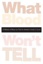 What Blood Won't Tell: A History of Race on Trial in America - Ariela J. Gross