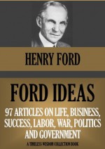 FORD IDEAS: 97 Articles On Life, Business, Success, Labor, Politics, War And Government (Timeless Wisdom Collection) - Henry Ford