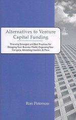 Alternatives to Venture Capital Funding: Financing Strategies and Best Practices for Designing Your Business Model, Organizing Your Company, Attracting Investors & More - Ron Peterson, Aspatore Books