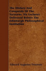 The History and Conquests of the Saracens. Six Lectures Delivered Before the Edinburgh Philosophical Institution - Edward Augustus Freeman