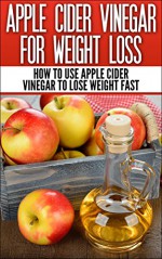 Apple Cider Vinegar For Weight Loss: How To Use Apple Cider Vinegar To Lose Weight Fast (Apple Cider Vinegar, Health, Weight Loss) - Apple Cider Vinegar, Weight Loss, Detox, Health