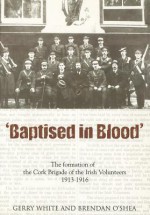 Baptised in Blood: The Formation of the Cork Brigade of Irish Volunteers 1913 - 1916 - Gerry White, Brendan O'Shea