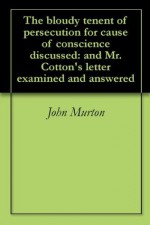 The bloudy tenent of persecution for cause of conscience discussed: and Mr. Cotton's letter examined and answered - John Murton, Edward Bean Underhill, Roger Williams, John Cotton, Andrew Dickson White