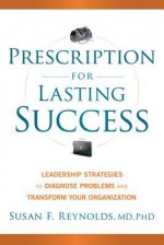 Prescription for Lasting Success: Leadership Strategies to Diagnose Problems and Transform Your Organization - Susan Reynolds