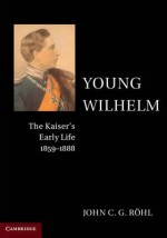 Young Wilhelm: The Kaiser's Early Life, 1859-1888 - John C. G. Röhl