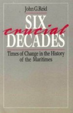 Six Crucial Decades: Times of Change in the History of the Maritimes - John G. Reid