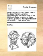 Observations upon the present state of the Scotch fisheries, and the improvement of the interior parts of the highlands. Being an essay on these subjects, given in to the Highland Society of Scotland, ... By P. White, Esq. ... - P. White