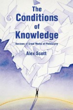 The Conditions of Knowledge: Reviews of 100 Great Works of Philosophy - Alex Scott