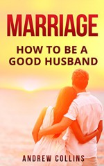 Marriage: How To Be A Good Husband (marriage counseling, conflict management,intimacy, good communication,) - Andrew Collins