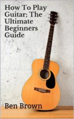 How To Play Guitar; The Ultimate Beginners Guide - Ben Brown