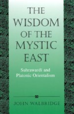 Wisdom of the Mystic East the: Suhrawardi and Platonic Orientalism - John Walbridge