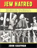 Jew Hatred: Anti-Semitism, Anti-Sexuality, and Mythology in Christianity - John Kaufman