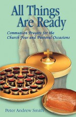 All Things Are Ready: Communion Prayers for the Church Year and Pastoral Occasions - Peter Andrew Smith