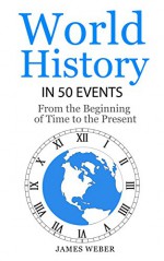 History: World History in 50 Events: From the Beginning of Time to the Present (World History, History Books, Earth History) (History in 50 Events Series Book 3) - James Weber