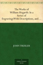 The Works of William Hogarth: In a Series of Engravings With Descriptions, and a Comment on Their Moral Tendency - John Trusler