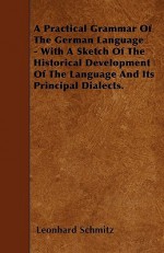 A Practical Grammar of the German Language - With a Sketch of the Historical Development of the Language and Its Principal Dialects - Leonhard Schmitz