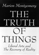 The Truth of Things: Liberal Arts and the Recovery of Reality - Marion Montgomery