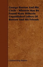 George Borrow and His Circle - Wherein May Be Found Many Hitherto Unpublished Letters of Borrow and His Friends - Clement King Shorter