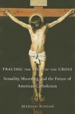 Tracing the Sign of the Cross: Sexuality, Mourning, and the Future of American Catholicism - Marian Ronan