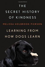 The Secret History of Kindness: Learning from How Dogs Learn - Melissa Holbrook Pierson