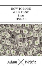 How To Make Your First 100 Bucks Online: A Step-By-Step Guide To Successful Affiliate Marketing - Adam Wright